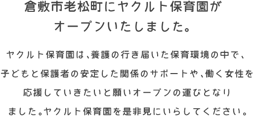 倉敷市老松町にヤクルト保育園がオープンしました。
ヤクルト保育園は、養護の行き届いた保育環境の中で、
子どもと保護者の安定した関係のサポートや、働く女性を
応援していきたいと願いオープンの運びとなり
ました。ヤクルト保育園を是非見にいらしてください。